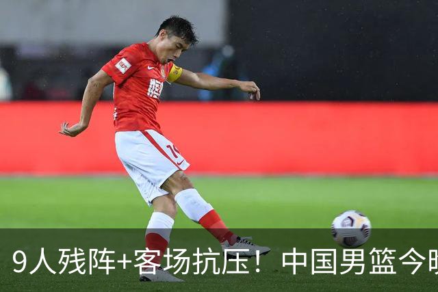 9人残阵+客场抗压！中国男篮今晚大战日本，CCTV5+直播亚运会半决赛